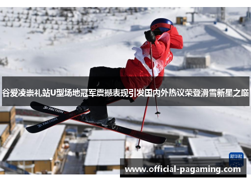 谷爱凌崇礼站U型场地冠军震撼表现引发国内外热议荣登滑雪新星之巅