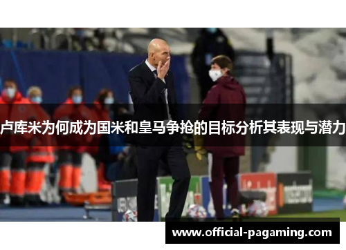 卢库米为何成为国米和皇马争抢的目标分析其表现与潜力 卢库米为何成为国米和皇马争抢的目标分析其表现与潜力