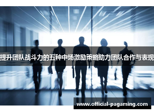 提升团队战斗力的五种中场激励策略助力团队合作与表现 提升团队战斗力的五种中场激励策略助力团队合作与表现
