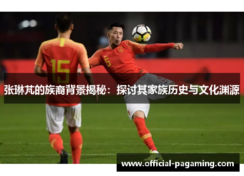 张琳芃的族裔背景揭秘:探讨其家族历史与文化渊源 张琳芃的族裔背景揭秘:探讨其家族历史与文化渊源