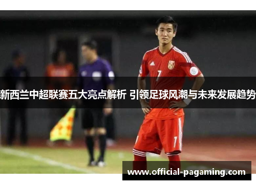 新西兰中超联赛五大亮点解析 引领足球风潮与未来发展趋势