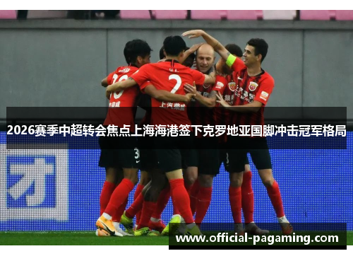 2026赛季中超转会焦点上海海港签下克罗地亚国脚冲击冠军格局