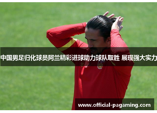 中国男足归化球员阿兰精彩进球助力球队取胜 展现强大实力