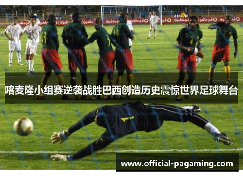 喀麦隆小组赛逆袭战胜巴西创造历史震惊世界足球舞台