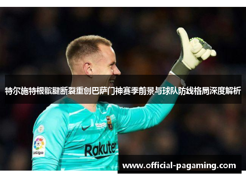 特尔施特根髌腱断裂重创巴萨门神赛季前景与球队防线格局深度解析